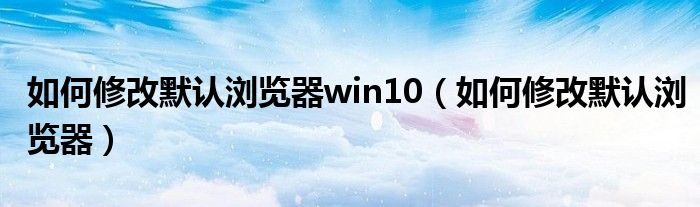 如何修改默認(rèn)瀏覽器win10（如何修改默認(rèn)瀏覽器）