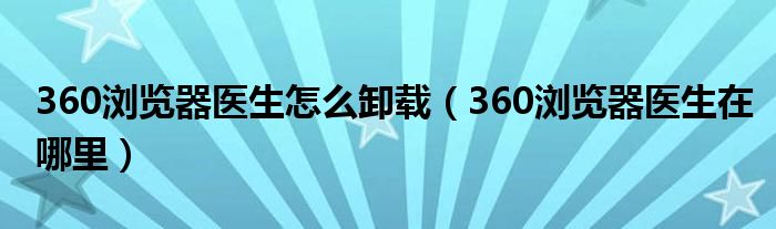 360瀏覽器醫(yī)生怎么卸載（360瀏覽器醫(yī)生在哪里）