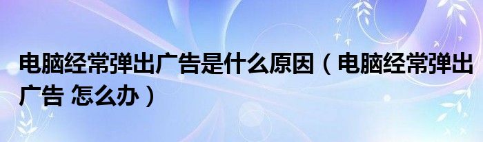 電腦經(jīng)常彈出廣告是什么原因（電腦經(jīng)常彈出廣告 怎么辦）