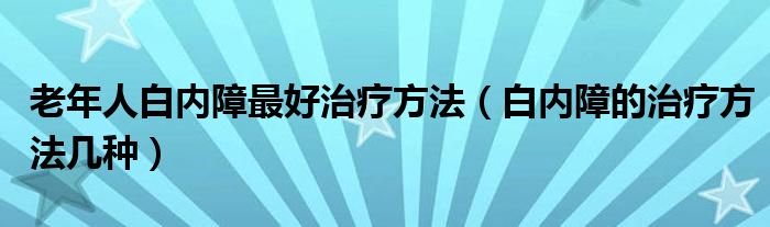 老年人白內障最好治療方法（白內障的治療方法幾種）