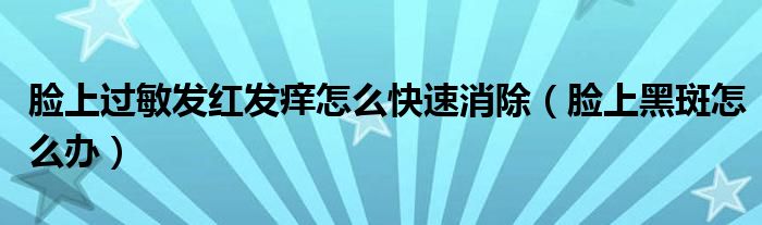 臉上過敏發(fā)紅發(fā)癢怎么快速消除（臉上黑斑怎么辦）