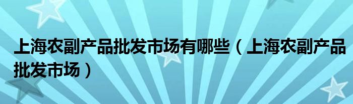 上海農副產品批發(fā)市場有哪些（上海農副產品批發(fā)市場）