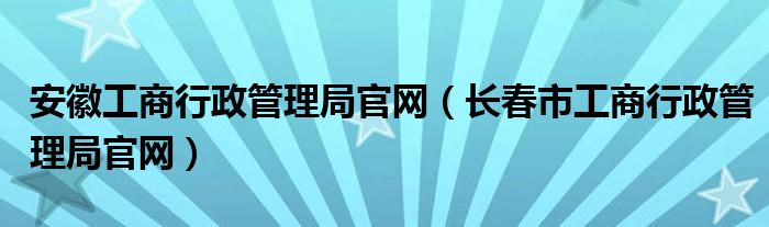 安徽工商行政管理局官網(wǎng)（長春市工商行政管理局官網(wǎng)）