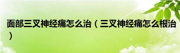 面部三叉神經(jīng)痛怎么治（三叉神經(jīng)痛怎么根治）