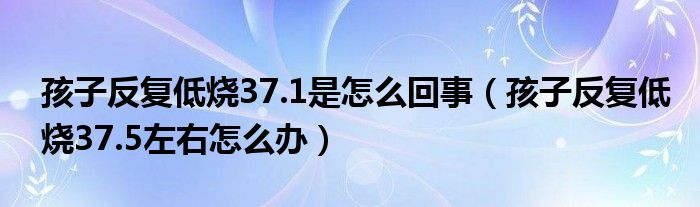 孩子反復低燒37.1是怎么回事（孩子反復低燒37.5左右怎么辦）