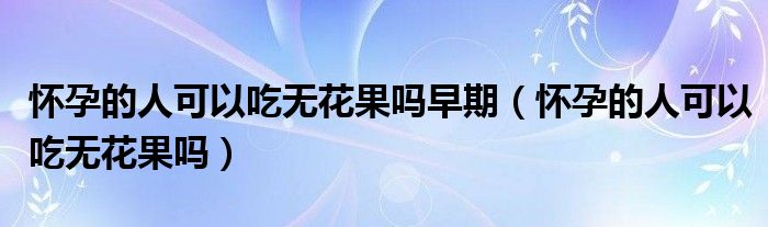 懷孕的人可以吃無(wú)花果嗎早期（懷孕的人可以吃無(wú)花果嗎）