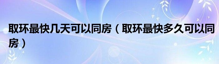 取環(huán)最快幾天可以同房（取環(huán)最快多久可以同房）