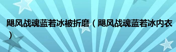 颶風(fēng)戰(zhàn)魂藍(lán)若冰被折磨（颶風(fēng)戰(zhàn)魂藍(lán)若冰內(nèi)衣）