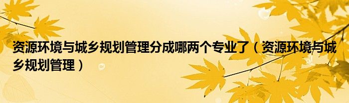 資源環(huán)境與城鄉(xiāng)規(guī)劃管理分成哪兩個專業(yè)了（資源環(huán)境與城鄉(xiāng)規(guī)劃管理）