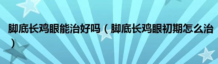 腳底長雞眼能治好嗎（腳底長雞眼初期怎么治）