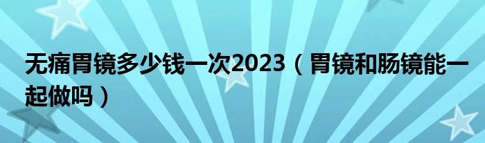 無痛胃鏡多少錢一次2023（胃鏡和腸鏡能一起做嗎）