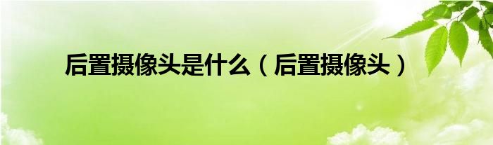 后置攝像頭是什么（后置攝像頭）