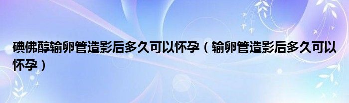 碘佛醇輸卵管造影后多久可以懷孕（輸卵管造影后多久可以懷孕）