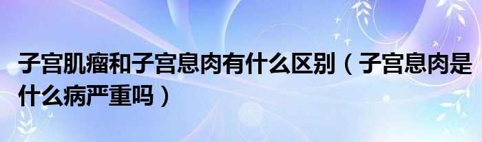 子宮肌瘤和子宮息肉有什么區(qū)別（子宮息肉是什么病嚴(yán)重嗎）