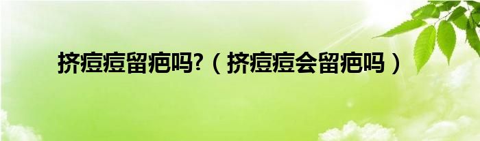 擠痘痘留疤嗎?（擠痘痘會(huì)留疤嗎）