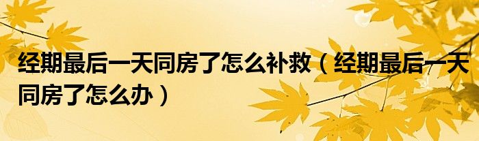 經(jīng)期最后一天同房了怎么補(bǔ)救（經(jīng)期最后一天同房了怎么辦）