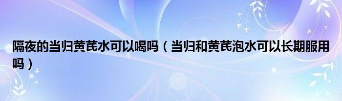 隔夜的當歸黃芪水可以喝嗎（當歸和黃芪泡水可以長期服用嗎）