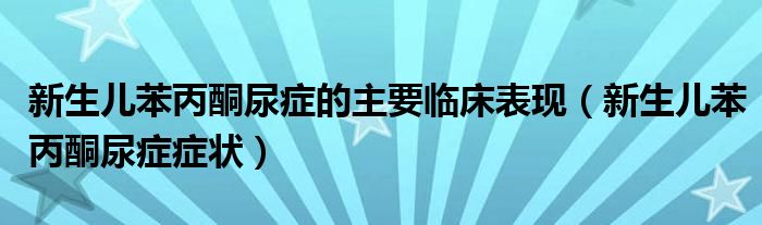 新生兒苯丙酮尿癥的主要臨床表現（新生兒苯丙酮尿癥癥狀）