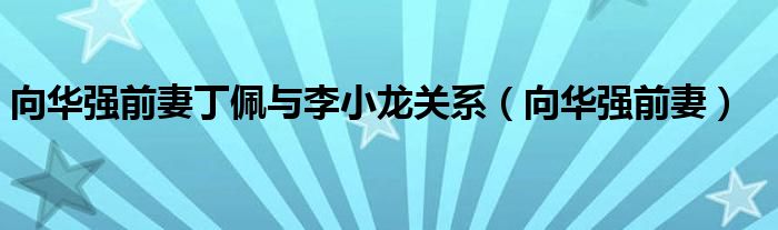 向華強(qiáng)前妻丁佩與李小龍關(guān)系（向華強(qiáng)前妻）