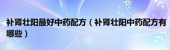 補(bǔ)腎壯陽(yáng)最好中藥配方（補(bǔ)腎壯陽(yáng)中藥配方有哪些）