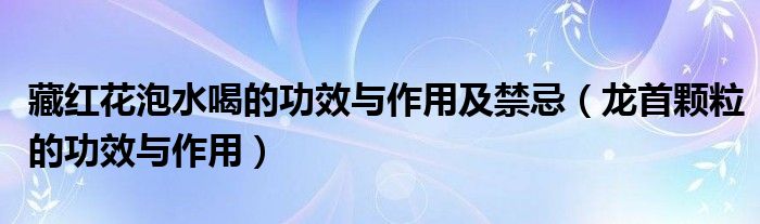 藏紅花泡水喝的功效與作用及禁忌（龍首顆粒的功效與作用）