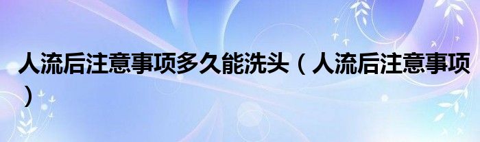 人流后注意事項多久能洗頭（人流后注意事項）