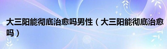 大三陽能徹底治愈嗎男性（大三陽能徹底治愈嗎）