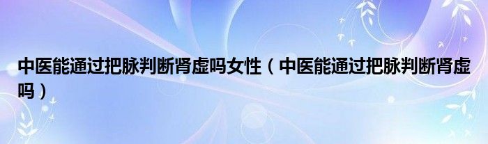 中醫(yī)能通過(guò)把脈判斷腎虛嗎女性（中醫(yī)能通過(guò)把脈判斷腎虛嗎）