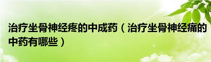 治療坐骨神經疼的中成藥（治療坐骨神經痛的中藥有哪些）