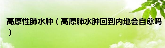 高原性肺水腫（高原肺水腫回到內地會自愈嗎）