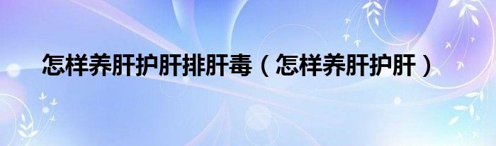 怎樣養(yǎng)肝護肝排肝毒（怎樣養(yǎng)肝護肝）