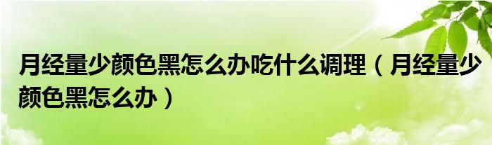 月經(jīng)量少顏色黑怎么辦吃什么調(diào)理（月經(jīng)量少顏色黑怎么辦）