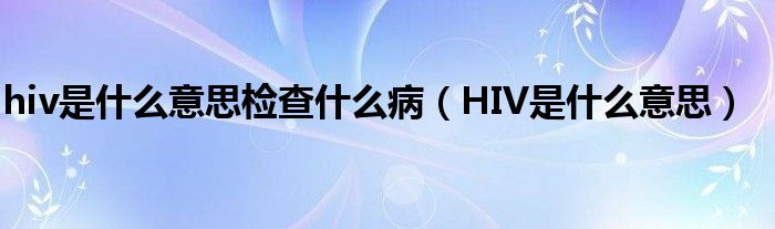 hiv是什么意思檢查什么?。℉IV是什么意思）