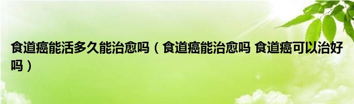 食道癌能活多久能治愈嗎（食道癌能治愈嗎 食道癌可以治好嗎）