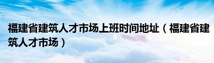 福建省建筑人才市場上班時(shí)間地址（福建省建筑人才市場）