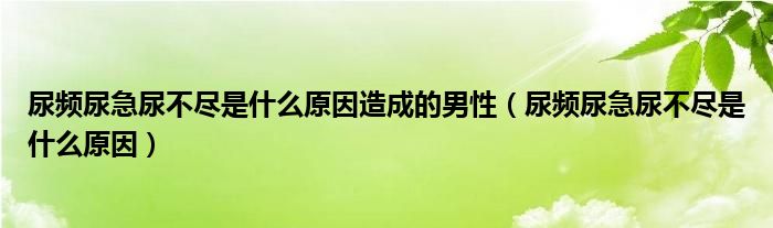 尿頻尿急尿不盡是什么原因造成的男性（尿頻尿急尿不盡是什么原因）