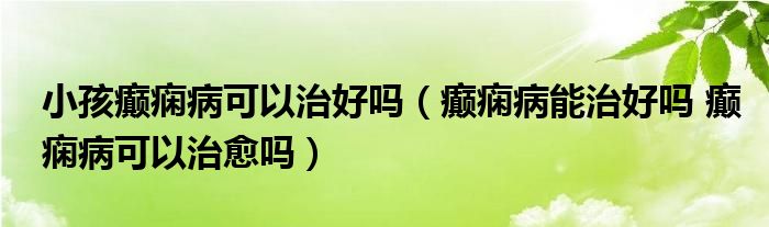 小孩癲癇病可以治好嗎（癲癇病能治好嗎 癲癇病可以治愈嗎）