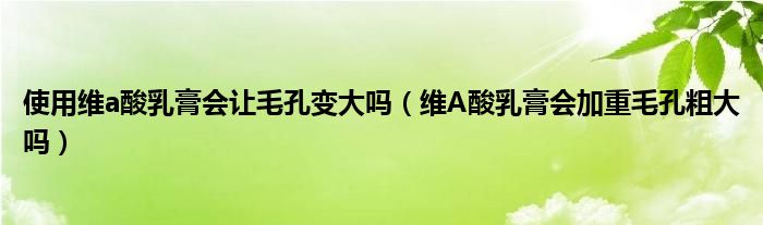 使用維a酸乳膏會讓毛孔變大嗎（維A酸乳膏會加重毛孔粗大嗎）