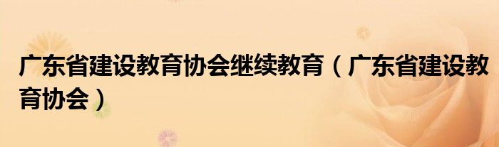 廣東省建設(shè)教育協(xié)會繼續(xù)教育（廣東省建設(shè)教育協(xié)會）