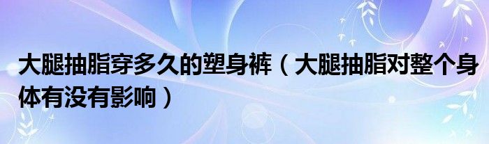 大腿抽脂穿多久的塑身褲（大腿抽脂對(duì)整個(gè)身體有沒(méi)有影響）