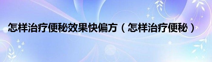 怎樣治療便秘效果快偏方（怎樣治療便秘）