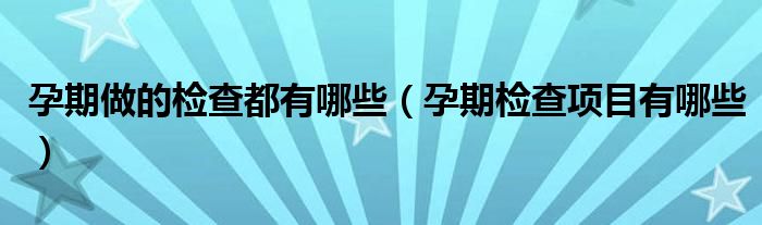 孕期做的檢查都有哪些（孕期檢查項目有哪些）