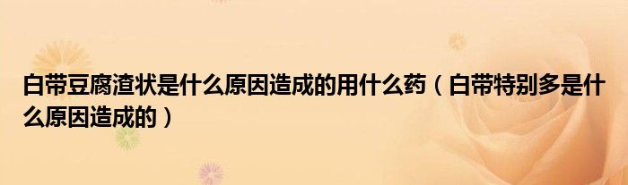 白帶豆腐渣狀是什么原因造成的用什么藥（白帶特別多是什么原因造成的）