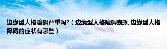 邊緣型人格障礙嚴重嗎?（邊緣型人格障礙表現(xiàn) 邊緣型人格障礙的癥狀有哪些）