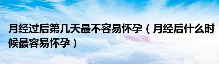 月經(jīng)過后第幾天最不容易懷孕（月經(jīng)后什么時(shí)候最容易懷孕）