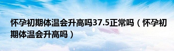 懷孕初期體溫會升高嗎37.5正常嗎（懷孕初期體溫會升高嗎）