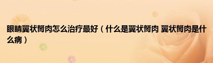 眼睛翼狀胬肉怎么治療最好（什么是翼狀胬肉 翼狀胬肉是什么病）