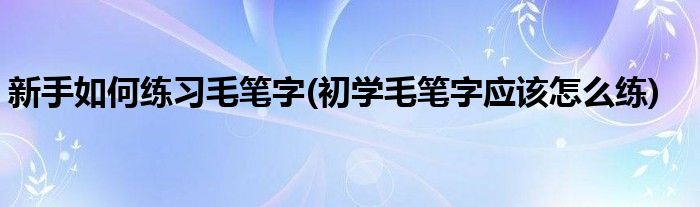 新手如何練習(xí)毛筆字(初學(xué)毛筆字應(yīng)該怎么練)