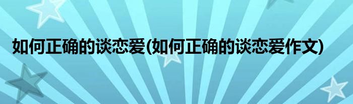 如何正確的談戀愛(如何正確的談戀愛作文)