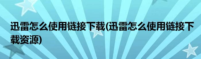 迅雷怎么使用鏈接下載(迅雷怎么使用鏈接下載資源)